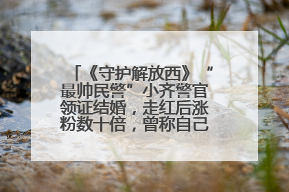 《守护解放西》“最帅民警”小齐警官领证结婚，走红后涨粉数十倍，曾称自己只是普通人