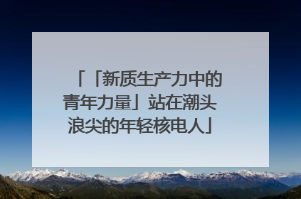 「新质生产力中的青年力量」站在潮头浪尖的年轻核电人