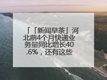 「新闻早茶」河北前4个月快递业务量同比增长40.6%，还有这些热点……