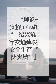 “理论+实操+互动” 绍兴筑牢交通建设安全生产“防火墙”