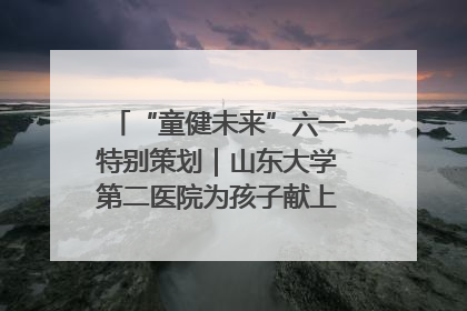 “童健未来”六一特别策划｜山东大学第二医院为孩子献上“童心处方”