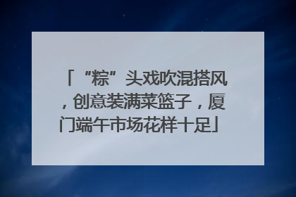 “粽”头戏吹混搭风，创意装满菜篮子，厦门端午市场花样十足