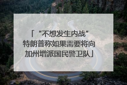 “不想发生内战” 特朗普称如果需要将向加州增派国民警卫队