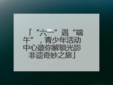 “六一”遇“端午”，青少年活动中心邀你解锁光影非遗奇妙之旅