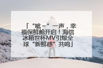 “呲～”一声，幸福保鲜舱开启！海信冰箱世杯MV引爆全球“新鲜感”共鸣