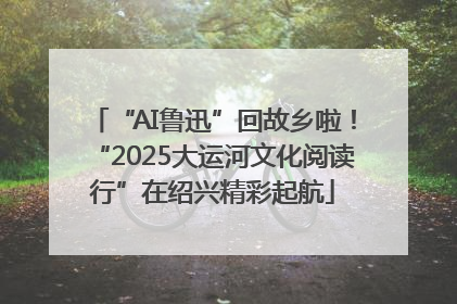“AI鲁迅”回故乡啦！“2025大运河文化阅读行”在绍兴精彩起航
