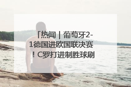 热闻｜葡萄牙2-1德国进欧国联决赛！C罗打进制胜球刷爆3大纪录！