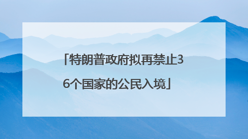 特朗普政府拟再禁止36个国家的公民入境