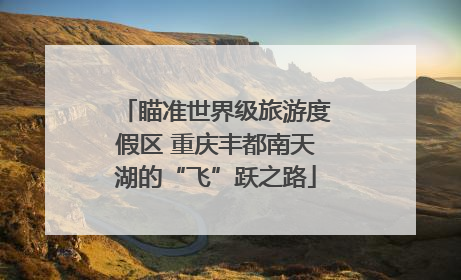 瞄准世界级旅游度假区 重庆丰都南天湖的“飞”跃之路