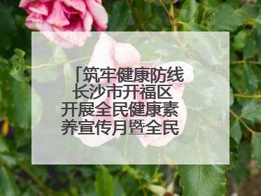 筑牢健康防线 长沙市开福区开展全民健康素养宣传月暨全民禁毒宣传活动