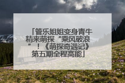 管乐姐姐变身青牛精来萌探“乘风破浪”！《萌探奇遇记》第五期全程高能