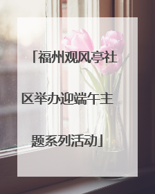 福州观风亭社区举办迎端午主题系列活动