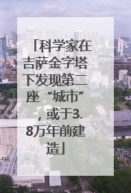 科学家在吉萨金字塔下发现第二座“城市”，或于3.8万年前建造