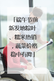 端午节前新发地粽叶、糯米热销，蔬菜价格稳中有降