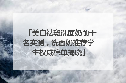 美白祛斑洗面奶前十名实测，洗面奶推荐学生权威榜单揭晓