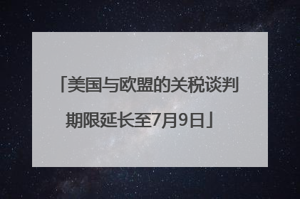 美国与欧盟的关税谈判期限延长至7月9日
