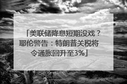 美联储降息短期没戏？耶伦警告：特朗普关税将令通胀回升至3%