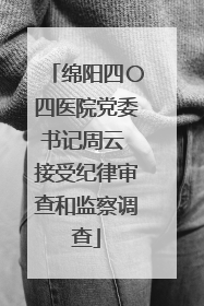绵阳四〇四医院党委书记周云 接受纪律审查和监察调查