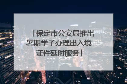 保定市公安局推出暑期学子办理出入境证件延时服务