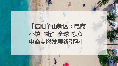 信阳羊山新区：电商小镇“链”全球 跨境电商点燃发展新引擎