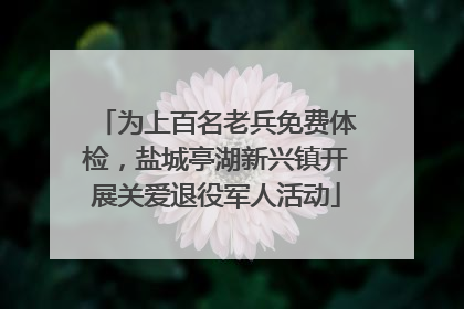 为上百名老兵免费体检，盐城亭湖新兴镇开展关爱退役军人活动