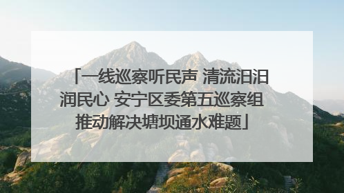 一线巡察听民声 清流汨汨润民心 安宁区委第五巡察组推动解决塘坝通水难题