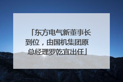 东方电气新董事长到位，由国机集团原总经理罗乾宜出任