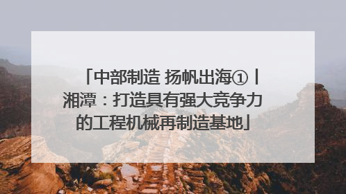 中部制造 扬帆出海①丨湘潭：打造具有强大竞争力的工程机械再制造基地