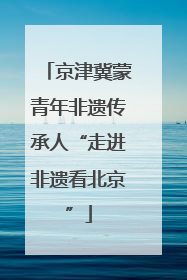 京津冀蒙青年非遗传承人“走进非遗看北京”