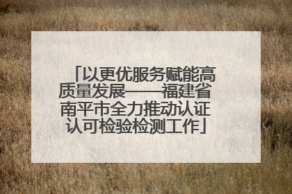 以更优服务赋能高质量发展——福建省南平市全力推动认证认可检验检测工作