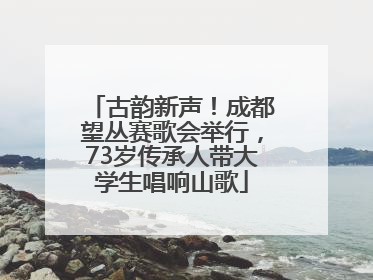 古韵新声！成都望丛赛歌会举行，73岁传承人带大学生唱响山歌