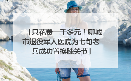 只花费一千多元！聊城市退役军人医院为七旬老兵成功置换膝关节