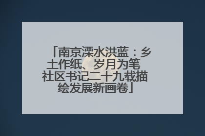 南京溧水洪蓝：乡土作纸、岁月为笔 社区书记二十九载描绘发展新画卷