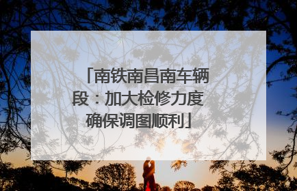 南铁南昌南车辆段：加大检修力度确保调图顺利