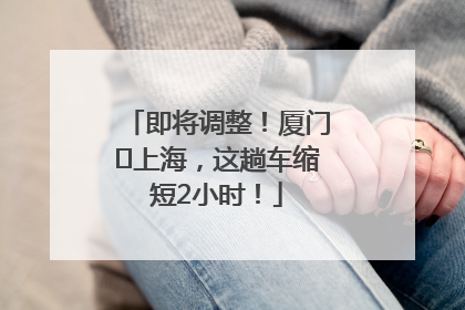 即将调整！厦门⇌上海，这趟车缩短2小时！