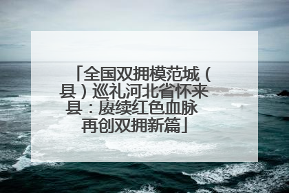 全国双拥模范城（县）巡礼河北省怀来县：赓续红色血脉 再创双拥新篇
