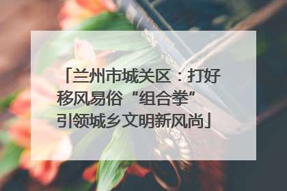 兰州市城关区：打好移风易俗“组合拳” 引领城乡文明新风尚