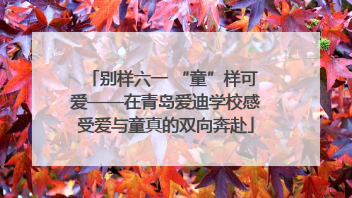 别样六一 “童”样可爱——在青岛爱迪学校感受爱与童真的双向奔赴