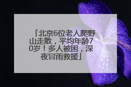 北京6位老人爬野山走散，平均年龄70岁！多人被困，深夜冒雨救援