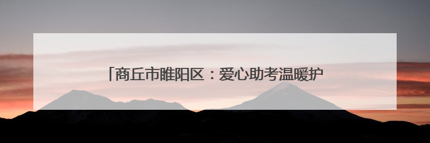 商丘市睢阳区：爱心助考温暖护航 向日葵助力“一举夺魁”