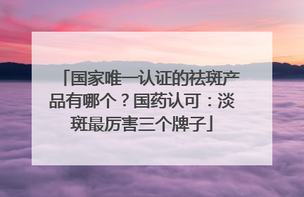 国家唯一认证的祛斑产品有哪个？国药认可：淡斑最厉害三个牌子