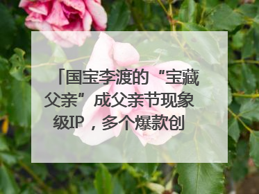 国宝李渡的“宝藏父亲”成父亲节现象级IP，多个爆款创造数千万流量