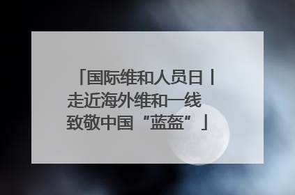 国际维和人员日丨走近海外维和一线 致敬中国“蓝盔”