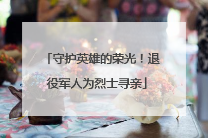 守护英雄的荣光！退役军人为烈士寻亲