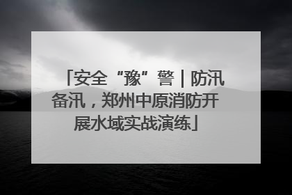 安全“豫”警｜防汛备汛，郑州中原消防开展水域实战演练