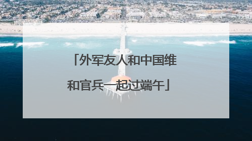 外军友人和中国维和官兵一起过端午