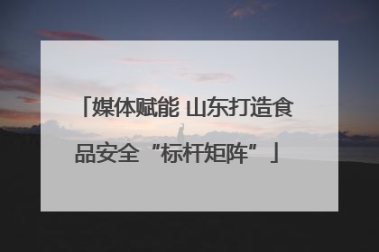 媒体赋能 山东打造食品安全“标杆矩阵”