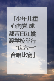 少年儿童心向党 成都青白江姚渡学校举行“庆六一”合唱比赛