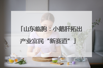 山东临朐：小鹅肝拓出产业富民“新赛道”