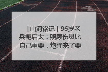 山河铭记｜96岁老兵鲍启太：照顾伤员比自己重要，炮弹来了要趴在他们身上